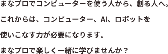 まなプロでコンピューターを使う人から、創る人へ。これからは、コンピューター、AI、ロボットを使いこなす力が必要になります。まなプロで楽しく一緒に学びませんか？